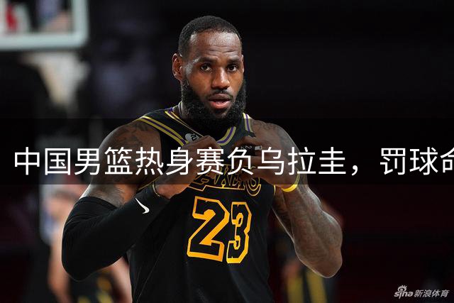 中国男篮热身赛负乌拉圭，罚球命中率成关键