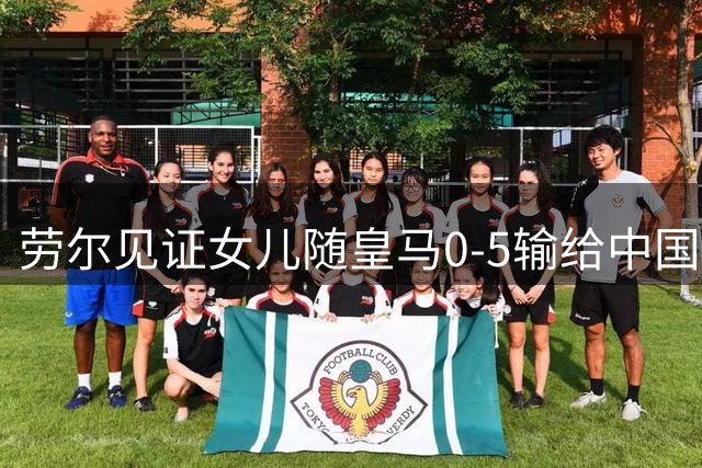 劳尔见证女儿随皇马0-5输给中国女足U17：最重要的是开心
