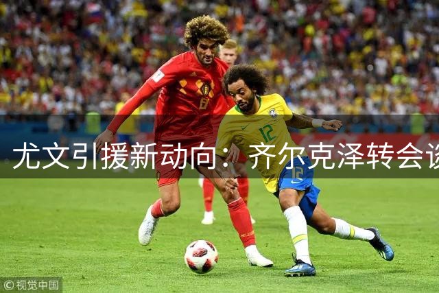尤文引援新动向：齐尔克泽转会谈判进入关键阶段