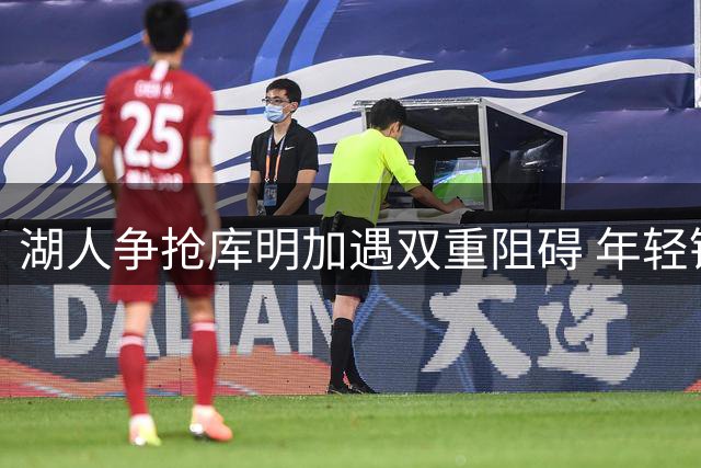 湖人争抢库明加遇双重阻碍 年轻锋线要价与角色定位难调和