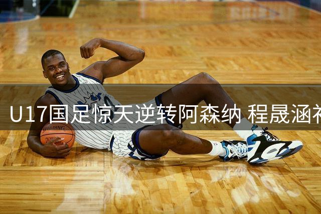 U17国足惊天逆转阿森纳 程晟涵补时绝杀后激动点赞关键先生
