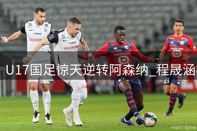 U17国足惊天逆转阿森纳 程晟涵补时绝杀后激动点赞关键先生